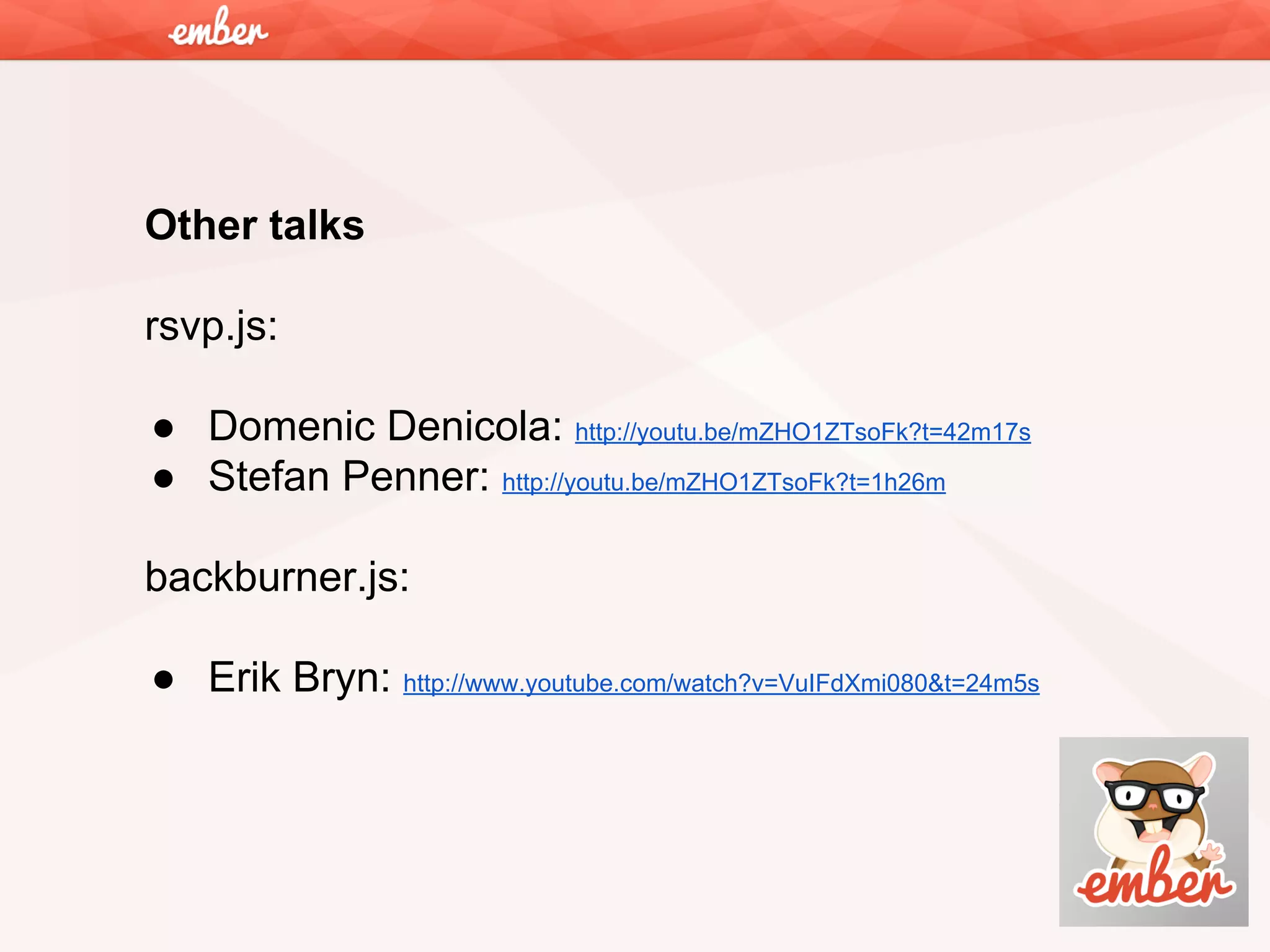 Other talks
rsvp.js:
● Domenic Denicola: http://youtu.be/mZHO1ZTsoFk?t=42m17s
● Stefan Penner: http://youtu.be/mZHO1ZTsoFk?t=1h26m
backburner.js:
● Erik Bryn: http://www.youtube.com/watch?v=VuIFdXmi080&t=24m5s

 
