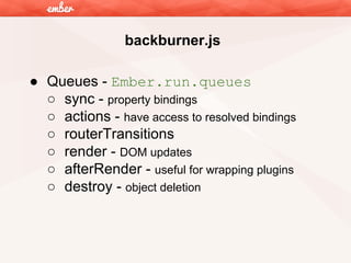 backburner.js
● Queues - Ember.run.queues
○ sync - property bindings
○ actions - have access to resolved bindings
○ routerTransitions
○ render - DOM updates
○ afterRender - useful for wrapping plugins
○ destroy - object deletion

 