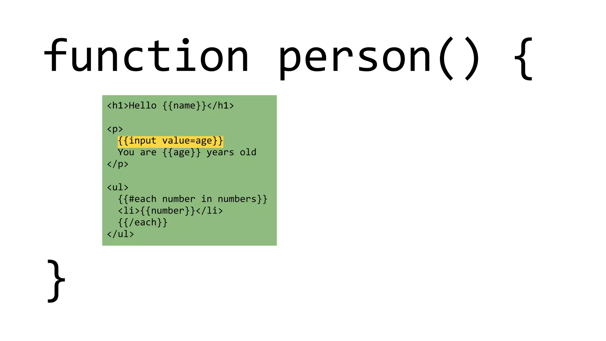 function 
person() 
{ 
! 
! 
! 
} 
<h1>Hello 
{{name}}</h1> 
! 
<p> 
{{input 
value=age}} 
You 
are 
{{age}} 
years 
old 
</p> 
! 
<ul> 
{{#each 
number 
in 
numbers}} 
<li>{{number}}</li> 
{{/each}} 
</ul> 
 