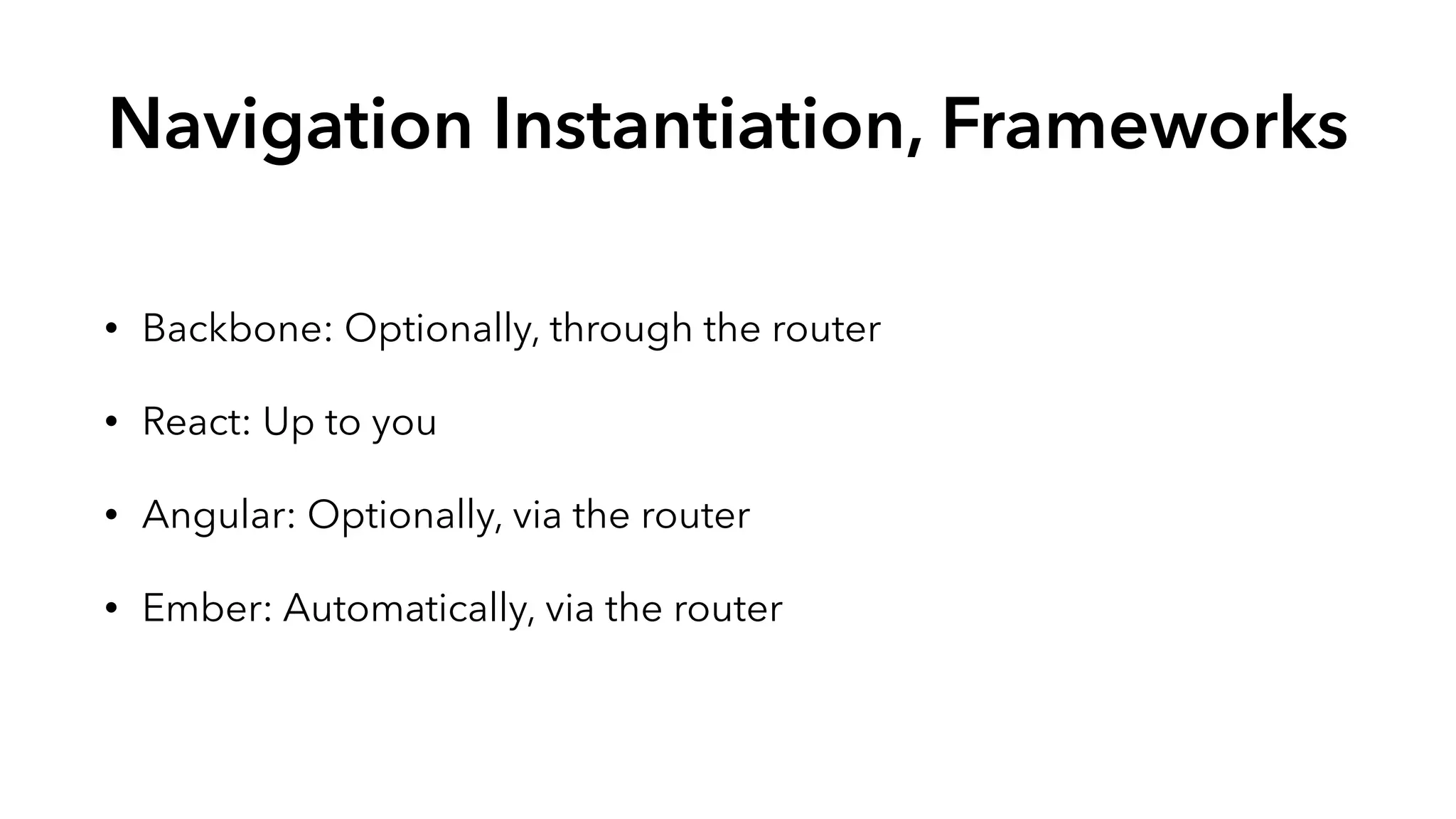 Navigation Instantiation, Frameworks 
• Backbone: Optionally, through the router 
• React: Up to you 
• Angular: Optionally, via the router 
• Ember: Automatically, via the router 
 