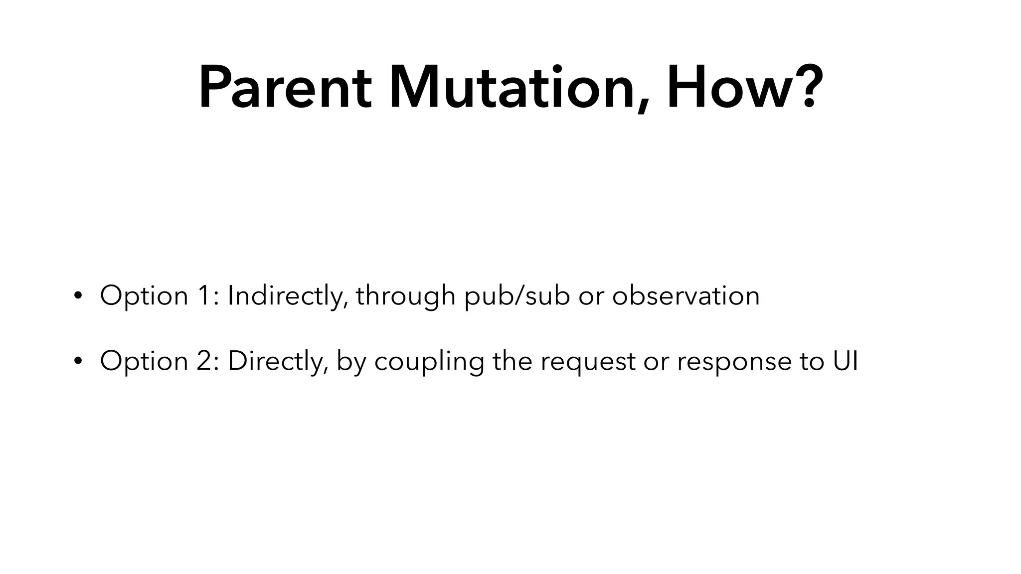 Parent Mutation, How? 
• Option 1: Indirectly, through pub/sub or observation 
• Option 2: Directly, by coupling the request or response to UI 
 