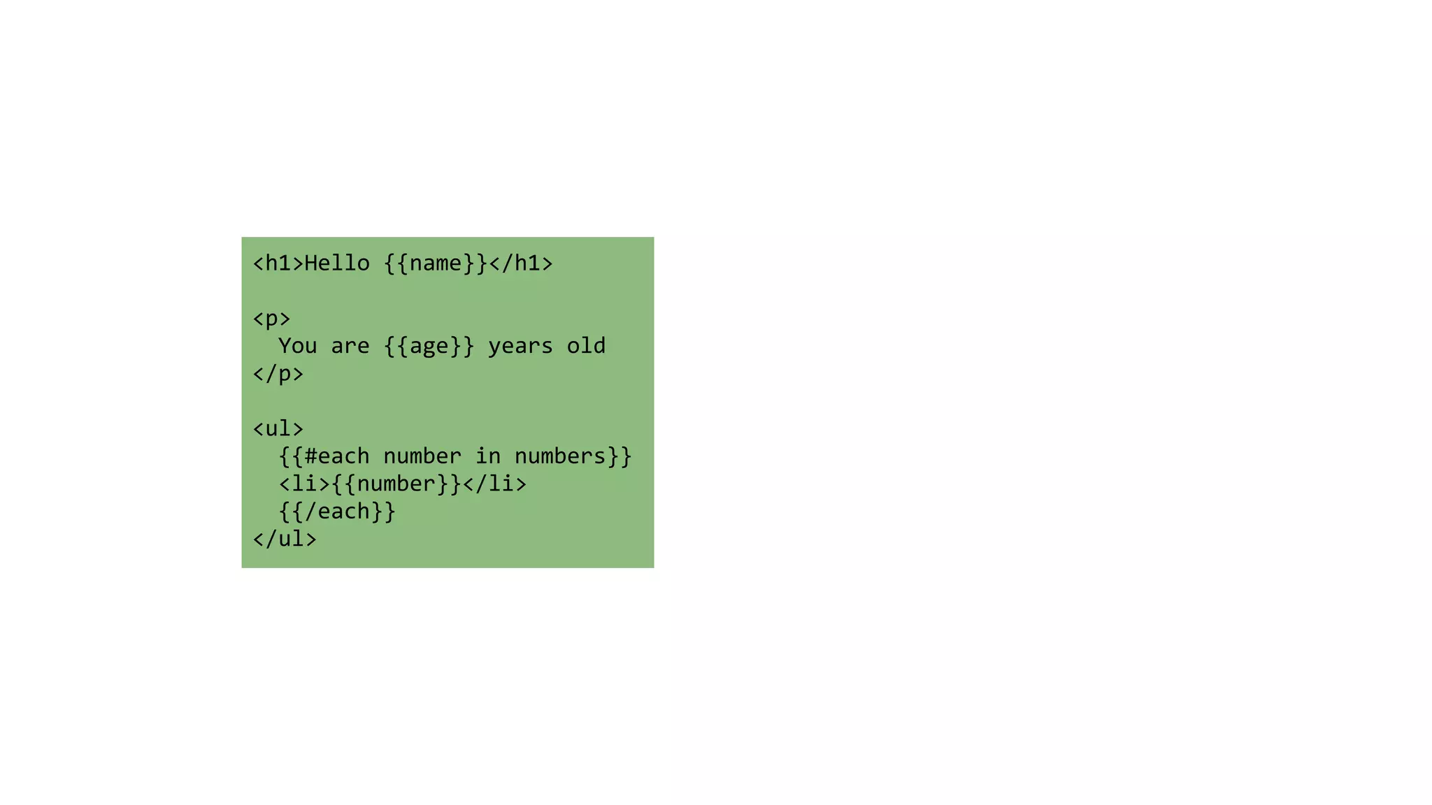 <h1>Hello 
{{name}}</h1> 
! 
<p> 
You 
are 
{{age}} 
years 
old 
</p> 
! 
<ul> 
{{#each 
number 
in 
numbers}} 
<li>{{number}}</li> 
{{/each}} 
</ul> 
 