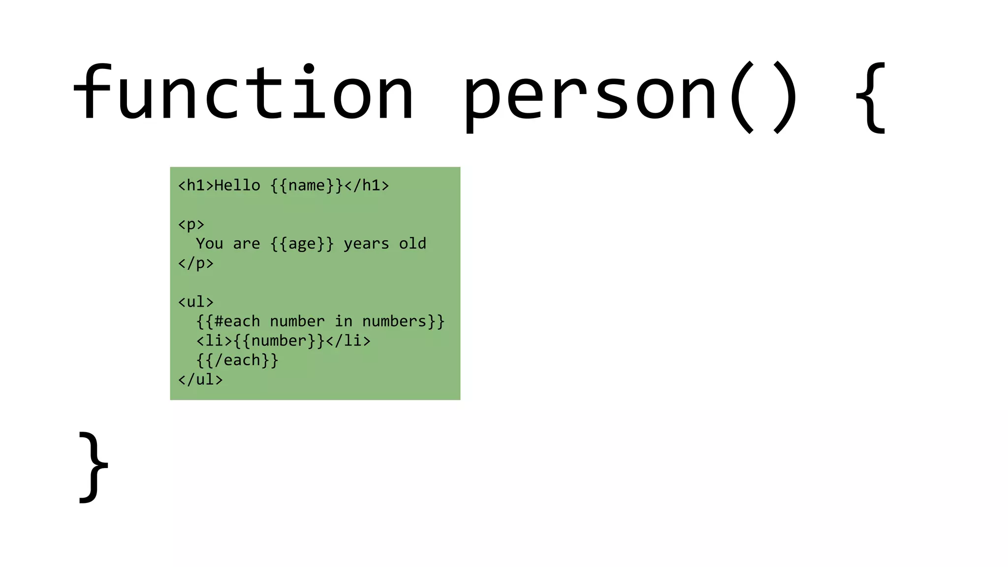 function 
person() 
{ 
! 
! 
! 
} 
<h1>Hello 
{{name}}</h1> 
! 
<p> 
You 
are 
{{age}} 
years 
old 
</p> 
! 
<ul> 
{{#each 
number 
in 
numbers}} 
<li>{{number}}</li> 
{{/each}} 
</ul> 
 