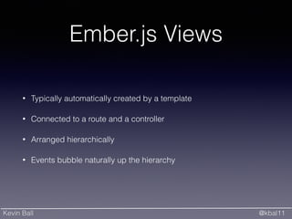 Kevin Ball @kbal11
Ember.js Views
• Typically automatically created by a template
• Connected to a route and a controller
• Arranged hierarchically
• Events bubble naturally up the hierarchy
 