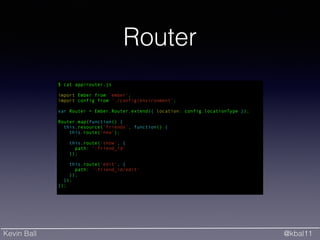 Kevin Ball @kbal11
Router
$ cat app/router.js
!
import Ember from 'ember';
import config from './config/environment';
!
var Router = Ember.Router.extend({ location: config.locationType });
!
Router.map(function() {
this.resource('friends', function() {
this.route(‘new’);
!
this.route('show', {
path: ':friend_id'
});
!
this.route('edit', {
path: ':friend_id/edit'
});
});
});
 