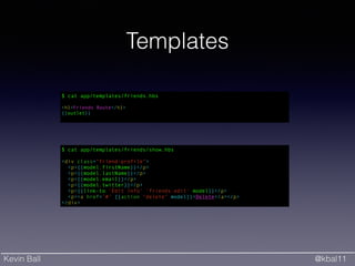 Kevin Ball @kbal11
Templates
$ cat app/templates/friends.hbs
!
<h1>Friends Route</h1>
{{outlet}}
$ cat app/templates/friends/show.hbs
!
<div class="friend-profile">
<p>{{model.firstName}}</p>
<p>{{model.lastName}}</p>
<p>{{model.email}}</p>
<p>{{model.twitter}}</p>
<p>{{link-to 'Edit info' 'friends.edit' model}}</p>
<p><a href='#' {{action "delete" model}}>Delete</a></p>
</div>
 