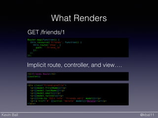 Kevin Ball @kbal11
What Renders
<h1>Friends Route</h1>
{{outlet}}
<div class="friend-profile">
<p>{{model.firstName}}</p>
<p>{{model.lastName}}</p>
<p>{{model.email}}</p>
<p>{{model.twitter}}</p>
<p>{{link-to 'Edit info' 'friends.edit' model}}</p>
<p><a href='#' {{action "delete" model}}>Delete</a></p>
</div>
Router.map(function() {
this.resource('friends', function() {
this.route('show', {
path: ':friend_id'
});
});
});
GET /friends/1
Implicit route, controller, and view….
 