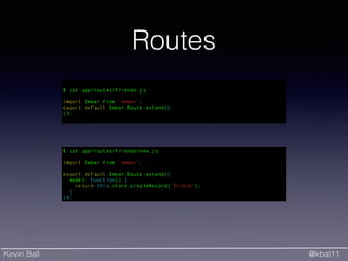 Kevin Ball @kbal11
Routes
$ cat app/routes/friends/new.js
!
import Ember from 'ember';
!
export default Ember.Route.extend({
model: function() {
return this.store.createRecord('friend');
}
});
!
$ cat app/routes/friends.js
!
import Ember from 'ember';
export default Ember.Route.extend({
});
 
