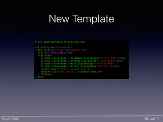Kevin Ball @kbal11
New Template
$ cat app/templates/friends/new.hbs
!
<h1>Adding New Friend</h1>
<form {{action "save" on="submit"}}>
<h2>{{errorMessage}}</h2>
<fieldset>
{{input value=model.firstName placeholder="First Name"}}<br>
{{input value=model.lastName placeholder="Last Name"}}<br>
{{input value=model.email placeholder="email"}}<br>
{{input value=model.twitter placeholder="twitter"}}<br>
<input type="submit" value="Save"/>
<button {{action "cancel"}}>Cancel</button>
</fieldset>
</form>
 