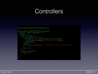 Kevin Ball @kbal11
Controllers
!
$ cat app/controllers/friends/new.js
!
export default Ember.Controller.extend({
isValid: Ember.computed(/*…*/),
actions: {
save: function() {
if (this.get('isValid')) {
this.get('model').save().then(function(friend) {
this.transitionToRoute('friends.show', friend);
}.bind(this));
} else {
this.set('errorMessage', 'You have to fill all the fields');
}
return false;
},
cancel: function() {
return true;
},
}
});
 