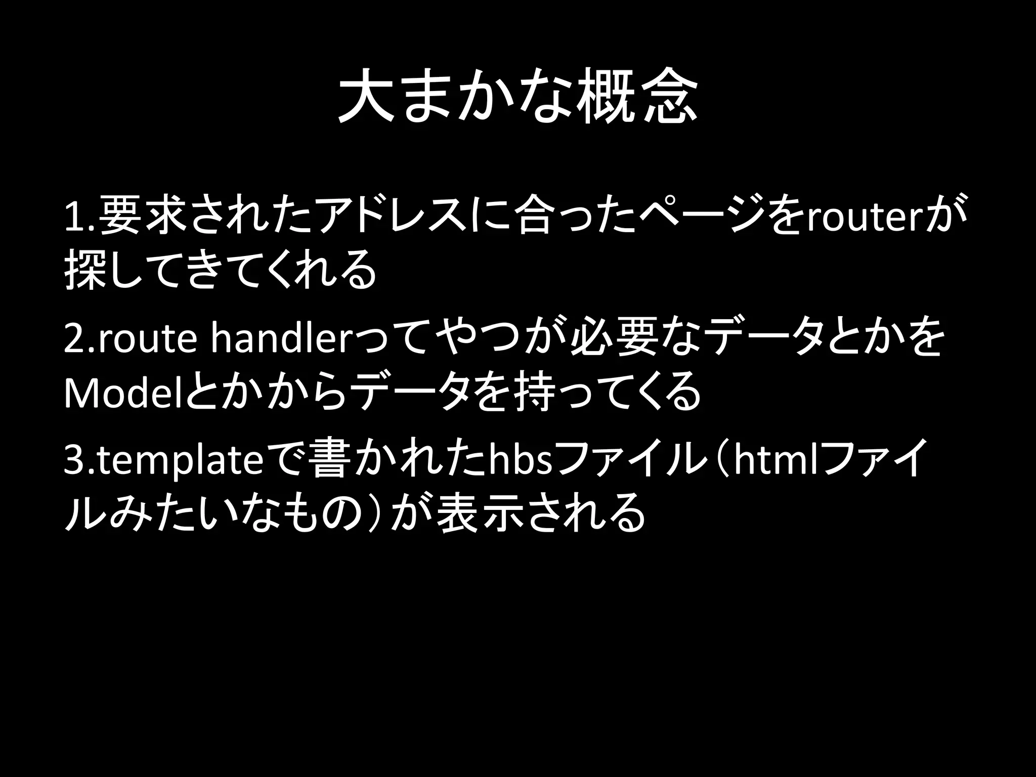 大まかな概念
1.要求されたアドレスに合ったページをrouterが
探してきてくれる
2.route handlerってやつが必要なデータとかを
Modelとかからデータを持ってくる
3.templateで書かれたhbsファイル（htmlファイ
ルみたいなもの）が表示される
 