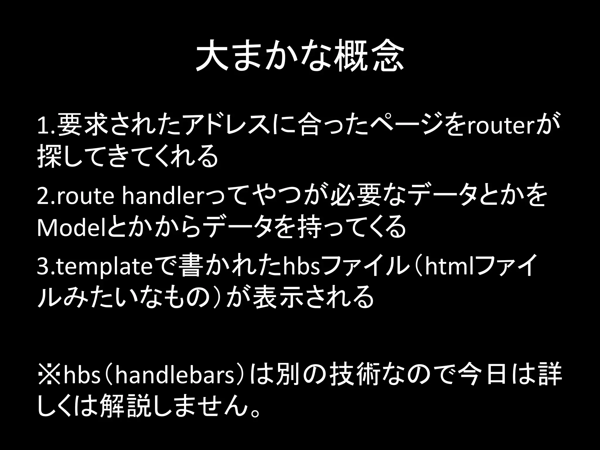 大まかな概念
1.要求されたアドレスに合ったページをrouterが
探してきてくれる
2.route handlerってやつが必要なデータとかを
Modelとかからデータを持ってくる
3.templateで書かれたhbsファイル（htmlファイ
ルみたいなもの）が表示される
※hbs（handlebars）は別の技術なので今日は詳
しくは解説しません。
 