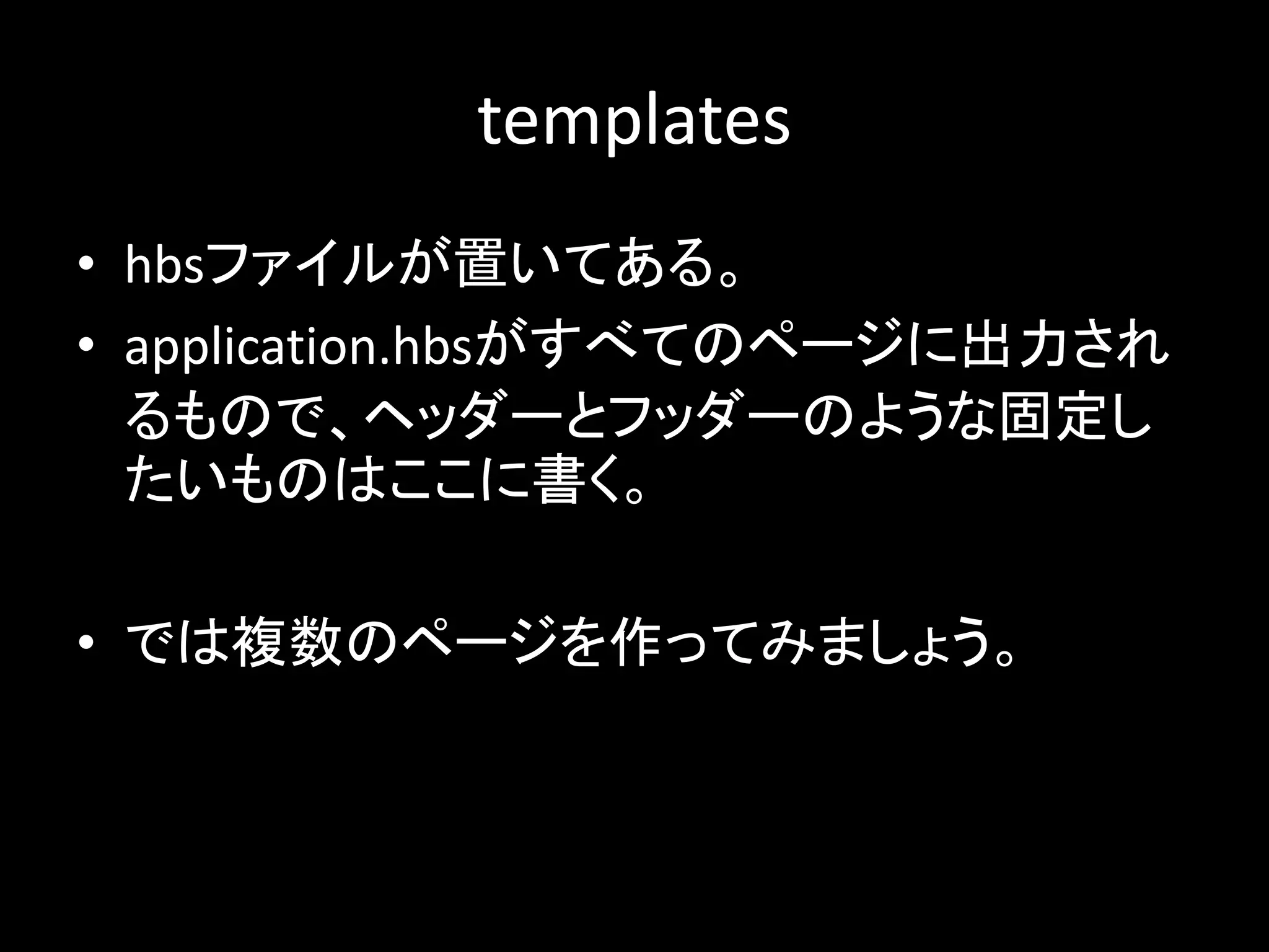 templates
• hbsファイルが置いてある。
• application.hbsがすべてのページに出力され
るもので、ヘッダーとフッダーのような固定し
たいものはここに書く。
• では複数のページを作ってみましょう。
 