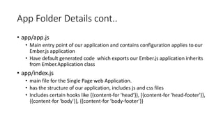 App Folder Details cont..
• app/app.js
• Main entry point of our application and contains configuration applies to our
Ember.js application
• Have default generated code which exports our Ember.js application inherits
from Ember.Application class
• app/index.js
• main file for the Single Page web Application.
• has the structure of our application, includes js and css files
• Includes certain hooks like {{content-for 'head'}}, {{content-for 'head-footer'}},
{{content-for 'body'}}, {{content-for 'body-footer'}}
 