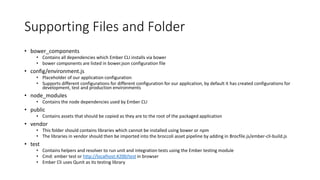 Supporting Files and Folder
• bower_components
• Contains all dependencies which Ember CLI installs via bower
• bower components are listed in bower.json configuration file
• config/environment.js
• Placeholder of our application configuration
• Supports different configurations for different configuration for our application, by default it has created configurations for
development, test and production environments
• node_modules
• Contains the node dependencies used by Ember CLI
• public
• Contains assets that should be copied as they are to the root of the packaged application
• vendor
• This folder should contains libraries which cannot be installed using bower or npm
• The libraries in vendor should then be imported into the broccoli asset pipeline by adding in Brocfile.js/ember-cli-build.js
• test
• Contains helpers and resolver to run unit and integration tests using the Ember testing module
• Cmd: ember test or http://localhost:4200/test in browser
• Ember Cli uses Qunit as its testing library
 