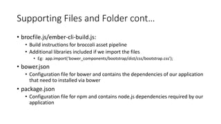 Supporting Files and Folder cont…
• brocfile.js/ember-cli-build.js:
• Build instructions for broccoli asset pipeline
• Additional libraries included if we import the files
• Eg: app.import(‘bower_components/bootstrap/dist/css/bootstrap.css’);
• bower.json
• Configuration file for bower and contains the dependencies of our application
that need to installed via bower
• package.json
• Configuration file for npm and contains node.js dependencies required by our
application
 