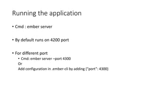 Running the application
• Cmd : ember server
• By default runs on 4200 port
• For different port
• Cmd: ember server –port 4300
Or
Add configuration in .ember-cli by adding {“port”: 4300}
 