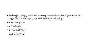 • Ember.js strongly relies on naming conventions. So, if you want the
page /foo in your app, you will have the following:
• a foo template,
• a FooRoute,
• a FooController,
• and a FooView.
 