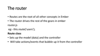 The router
• Routes are the root of all other concepts in Ember
• The router drives the rest of the gears in ember
router.js
eg:- this.route(‘users’);
Route class
• Sets up the model (data) and the controller
• Will take actions/events that bubble up it from the controller
 