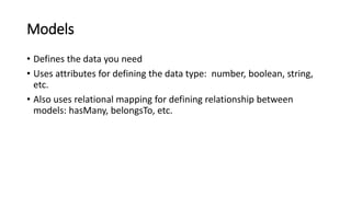 Models
• Defines the data you need
• Uses attributes for defining the data type: number, boolean, string,
etc.
• Also uses relational mapping for defining relationship between
models: hasMany, belongsTo, etc.
 