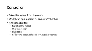 Controller
• Takes the model from the route
• Model can be an object or an array/collection
• Is responsible for:
• Mutating the model
• User interaction
• Page logic
• Can define observable and computed properties
 
