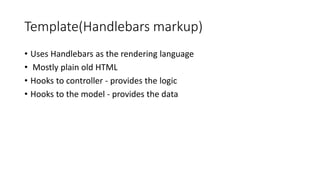 Template(Handlebars markup)
• Uses Handlebars as the rendering language
• Mostly plain old HTML
• Hooks to controller - provides the logic
• Hooks to the model - provides the data
 