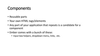 Components
• Reusable parts
• Your own HTML tags/elements
• Any part of your application that repeats is a candidate for a
component
• Ember comes with a bunch of these:
• Input box helpers, dropdown menu, links, etc.
 