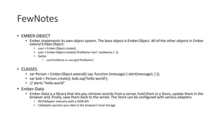 FewNotes
• EMBER.OBJECT
• Ember implements its own object system. The base object is Ember.Object. All of the other objects in Ember
extend Ember.Object.
• user = Ember.Object.create()
• user = Ember.Object.create({ firstName: hari', lastName: c' })
• Getter
• user.firstName or user.get(‘firstName’)
• CLASSES
• var Person = Ember.Object.extend({ say: function (message) { alert(message); } });
• var bob = Person.create(); bob.say('hello world');
• // alerts "hello world"
• Ember-Data
• Ember-Data is a library that lets you retrieve records from a server, hold them in a Store, update them in the
browser and, finally, save them back to the server. The Store can be configured with various adapters
• RESTAdapter interacts with a JSON API
• LSAdapter persists your data in the browser’s local storage
 