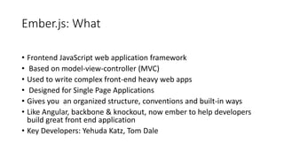 Ember.js: What
• Frontend JavaScript web application framework
• Based on model-view-controller (MVC)
• Used to write complex front-end heavy web apps
• Designed for Single Page Applications
• Gives you an organized structure, conventions and built-in ways
• Like Angular, backbone & knockout, now ember to help developers
build great front end application
• Key Developers: Yehuda Katz, Tom Dale
 