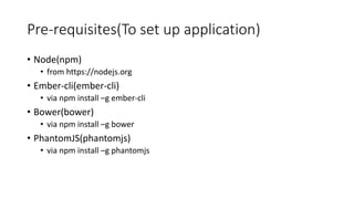 Pre-requisites(To set up application)
• Node(npm)
• from https://nodejs.org
• Ember-cli(ember-cli)
• via npm install –g ember-cli
• Bower(bower)
• via npm install –g bower
• PhantomJS(phantomjs)
• via npm install –g phantomjs
 