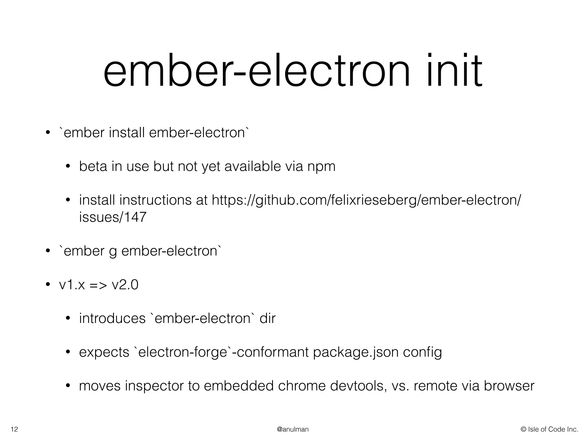 © Isle of Code Inc.@anulman
ember-electron init
• `ember install ember-electron`
• beta in use but not yet available via npm
• install instructions at https://github.com/felixrieseberg/ember-electron/
issues/147
• `ember g ember-electron`
• v1.x => v2.0
• introduces `ember-electron` dir
• expects `electron-forge`-conformant package.json conﬁg
• moves inspector to embedded chrome devtools, vs. remote via browser
12
 