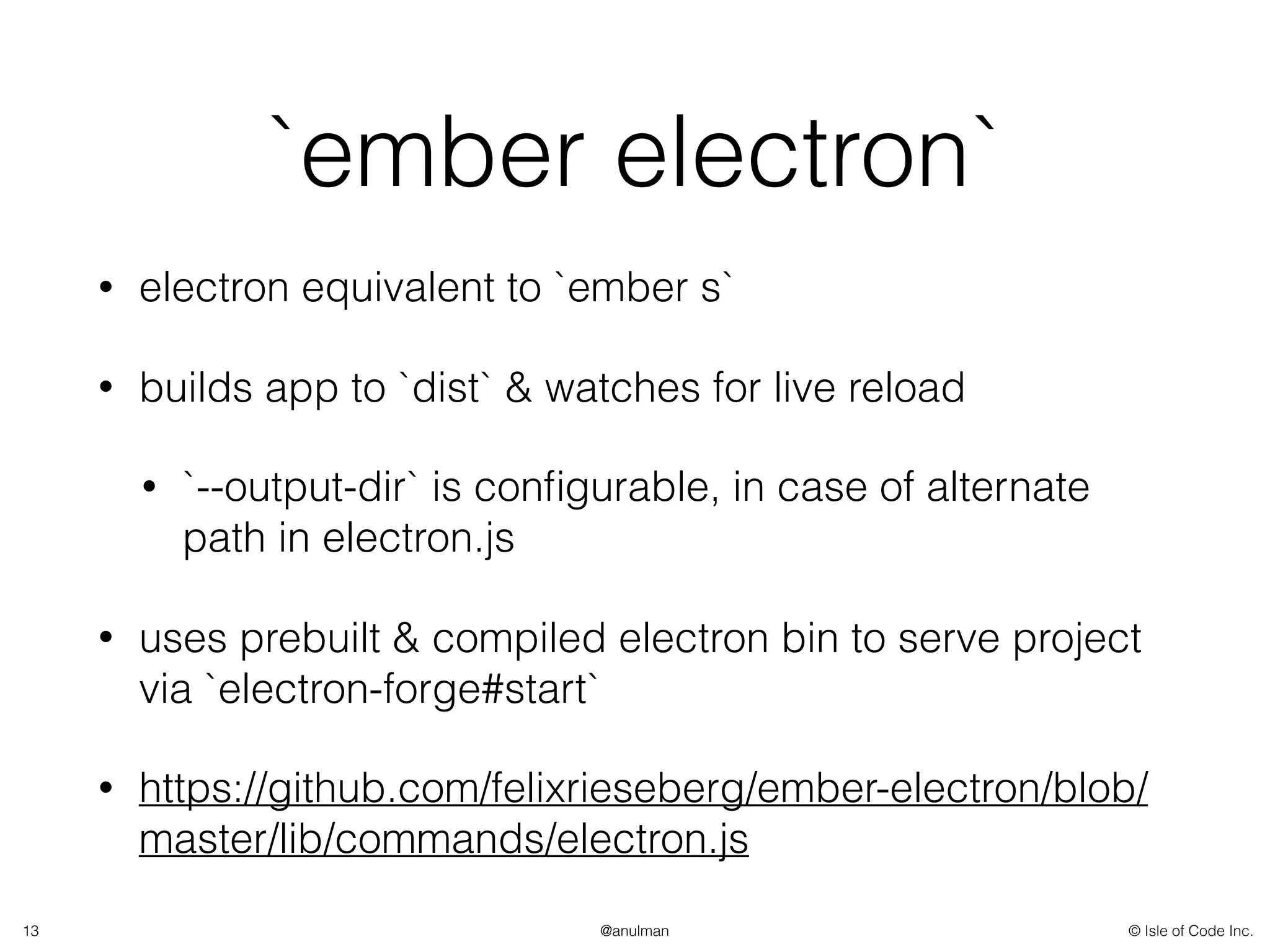© Isle of Code Inc.@anulman
`ember electron`
• electron equivalent to `ember s`
• builds app to `dist` & watches for live reload
• `--output-dir` is conﬁgurable, in case of alternate
path in electron.js
• uses prebuilt & compiled electron bin to serve project
via `electron-forge#start`
• https://github.com/felixrieseberg/ember-electron/blob/
master/lib/commands/electron.js
13
 