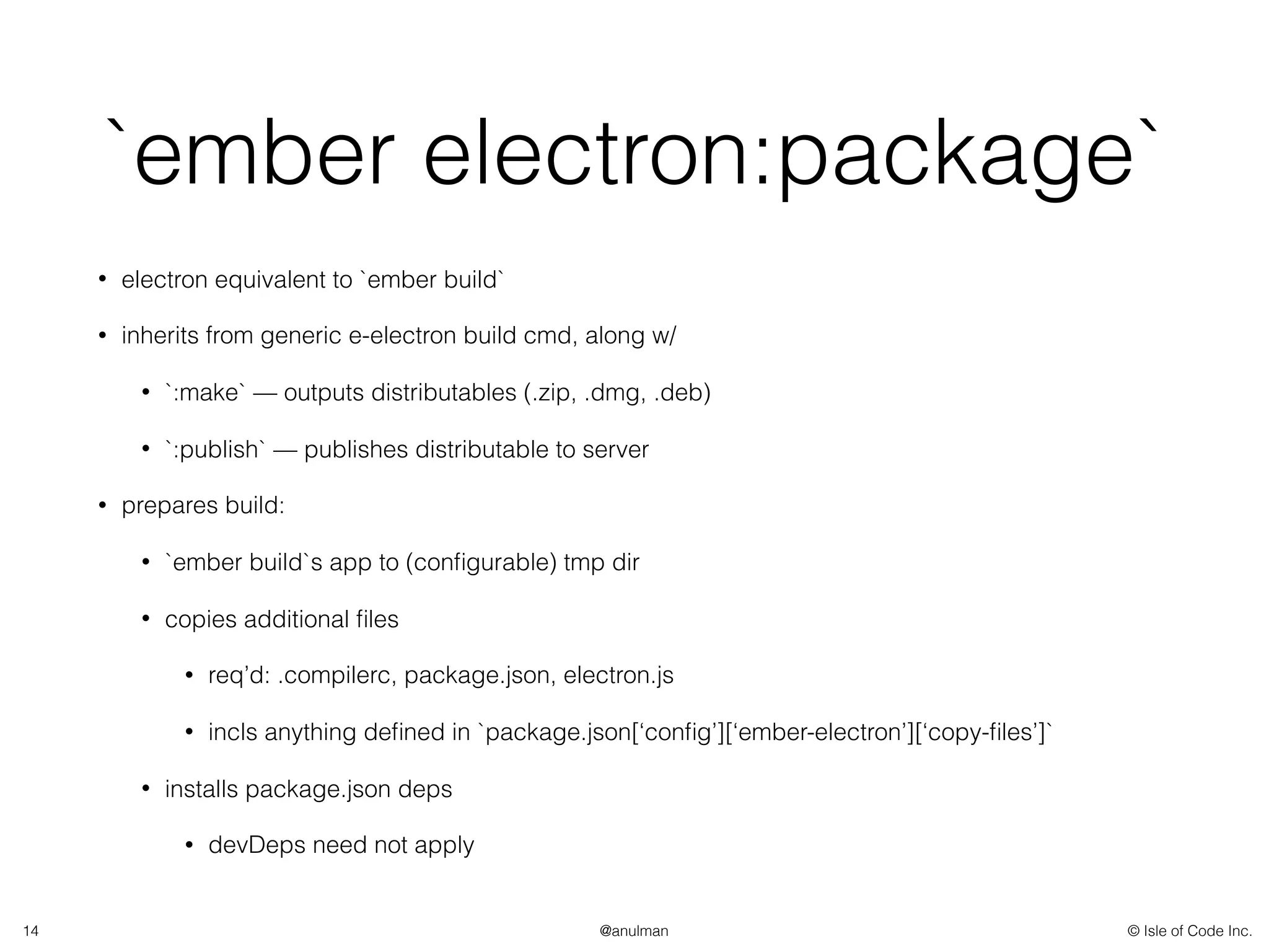 © Isle of Code Inc.@anulman
`ember electron:package`
• electron equivalent to `ember build`
• inherits from generic e-electron build cmd, along w/
• `:make` — outputs distributables (.zip, .dmg, .deb)
• `:publish` — publishes distributable to server
• prepares build:
• `ember build`s app to (conﬁgurable) tmp dir
• copies additional ﬁles
• req’d: .compilerc, package.json, electron.js
• incls anything deﬁned in `package.json[‘conﬁg’][‘ember-electron’][‘copy-ﬁles’]`
• installs package.json deps
• devDeps need not apply
14
 