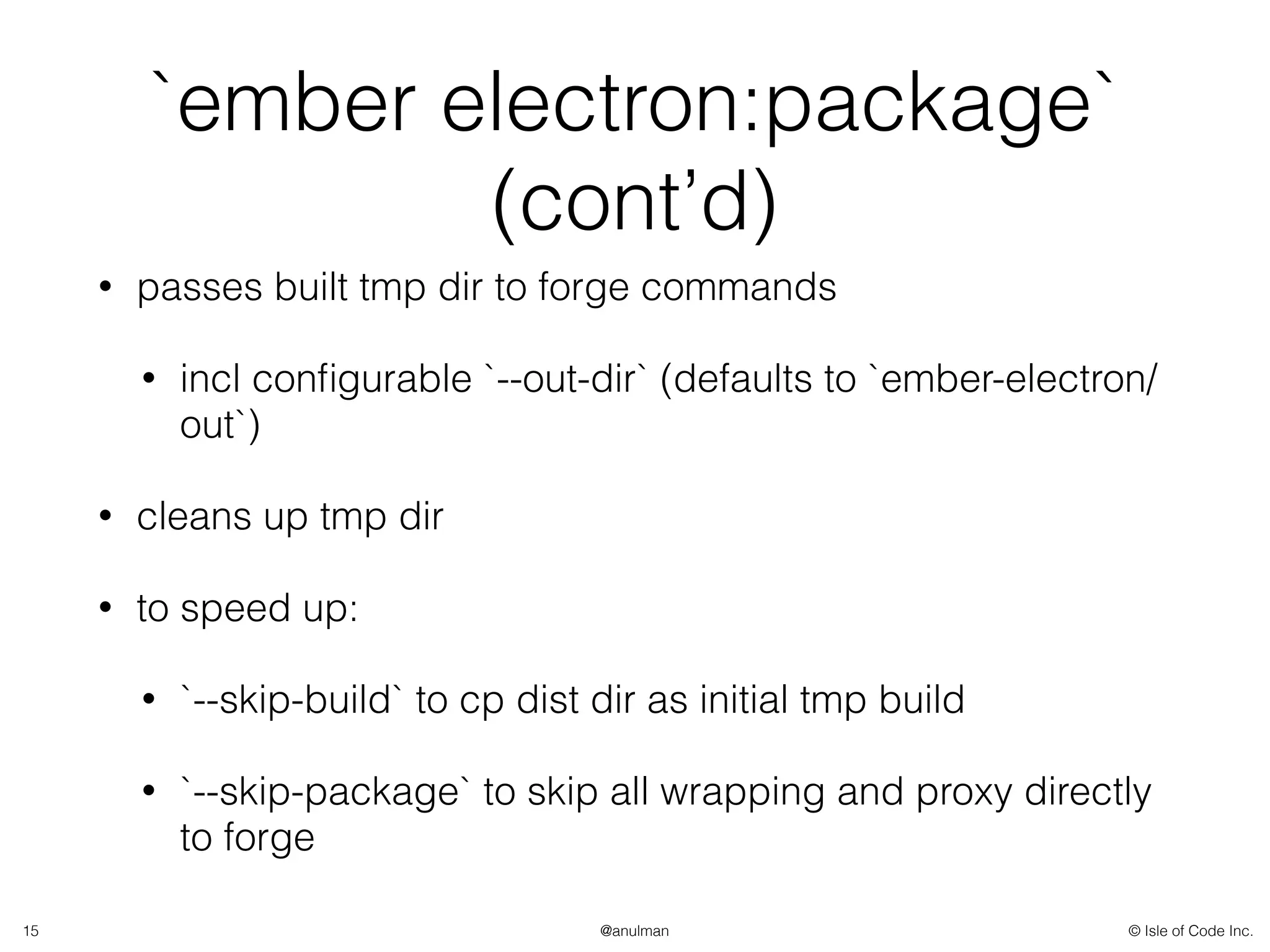 © Isle of Code Inc.@anulman
`ember electron:package`
(cont’d)
• passes built tmp dir to forge commands
• incl conﬁgurable `--out-dir` (defaults to `ember-electron/
out`)
• cleans up tmp dir
• to speed up:
• `--skip-build` to cp dist dir as initial tmp build
• `--skip-package` to skip all wrapping and proxy directly
to forge
15
 