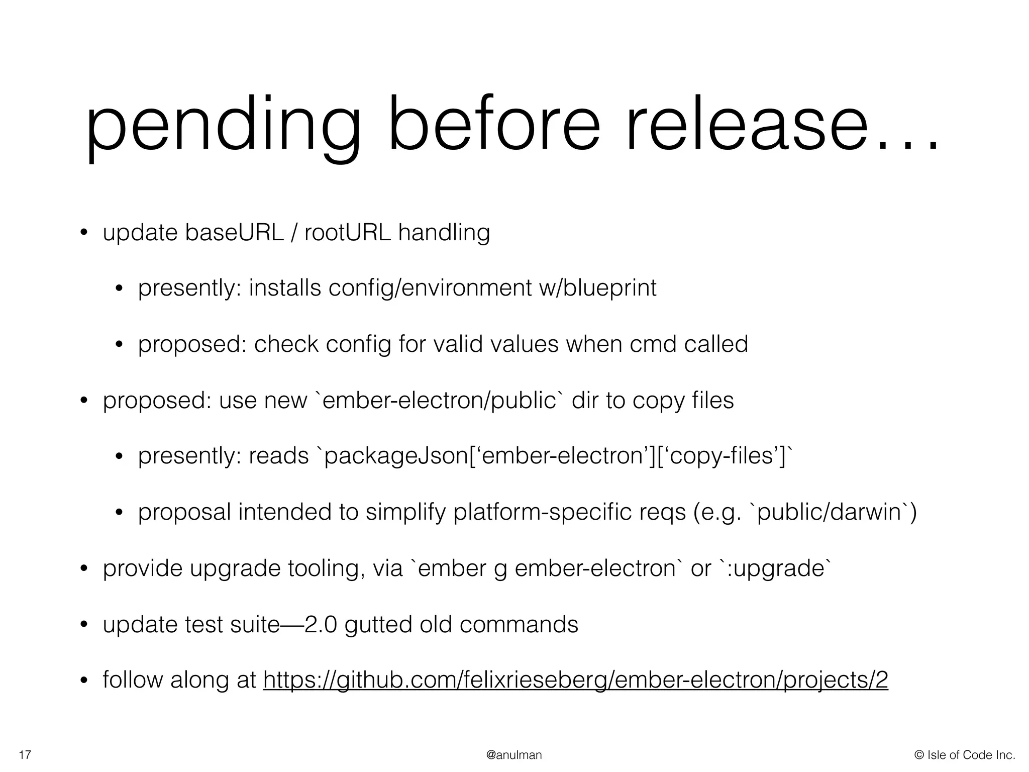 © Isle of Code Inc.@anulman
pending before release…
• update baseURL / rootURL handling
• presently: installs conﬁg/environment w/blueprint
• proposed: check conﬁg for valid values when cmd called
• proposed: use new `ember-electron/public` dir to copy ﬁles
• presently: reads `packageJson[‘ember-electron’][‘copy-ﬁles’]`
• proposal intended to simplify platform-speciﬁc reqs (e.g. `public/darwin`)
• provide upgrade tooling, via `ember g ember-electron` or `:upgrade`
• update test suite—2.0 gutted old commands
• follow along at https://github.com/felixrieseberg/ember-electron/projects/2
17
 