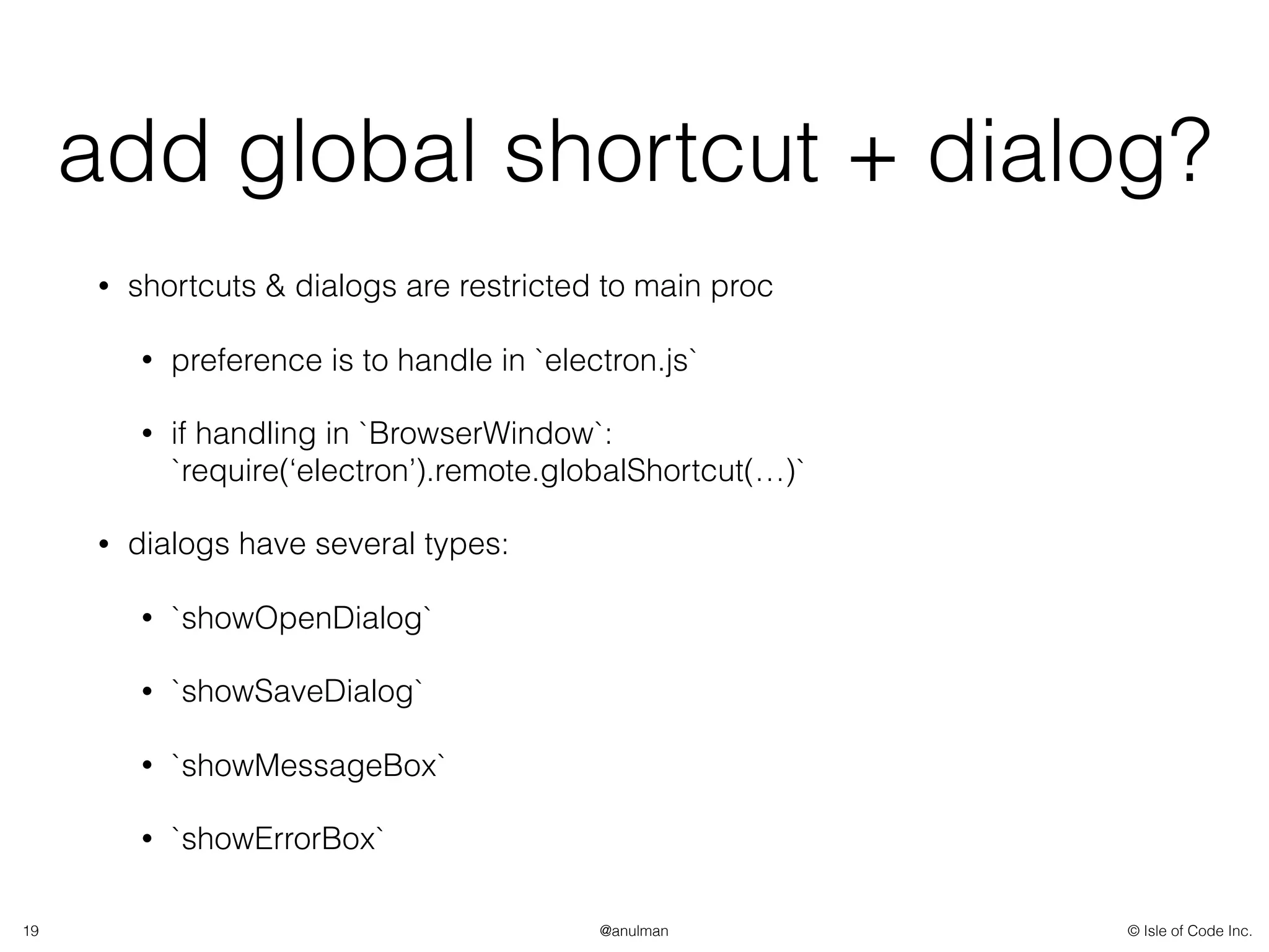 © Isle of Code Inc.@anulman
add global shortcut + dialog?
• shortcuts & dialogs are restricted to main proc
• preference is to handle in `electron.js`
• if handling in `BrowserWindow`:
`require(‘electron’).remote.globalShortcut(…)`
• dialogs have several types:
• `showOpenDialog`
• `showSaveDialog`
• `showMessageBox`
• `showErrorBox`
19
 