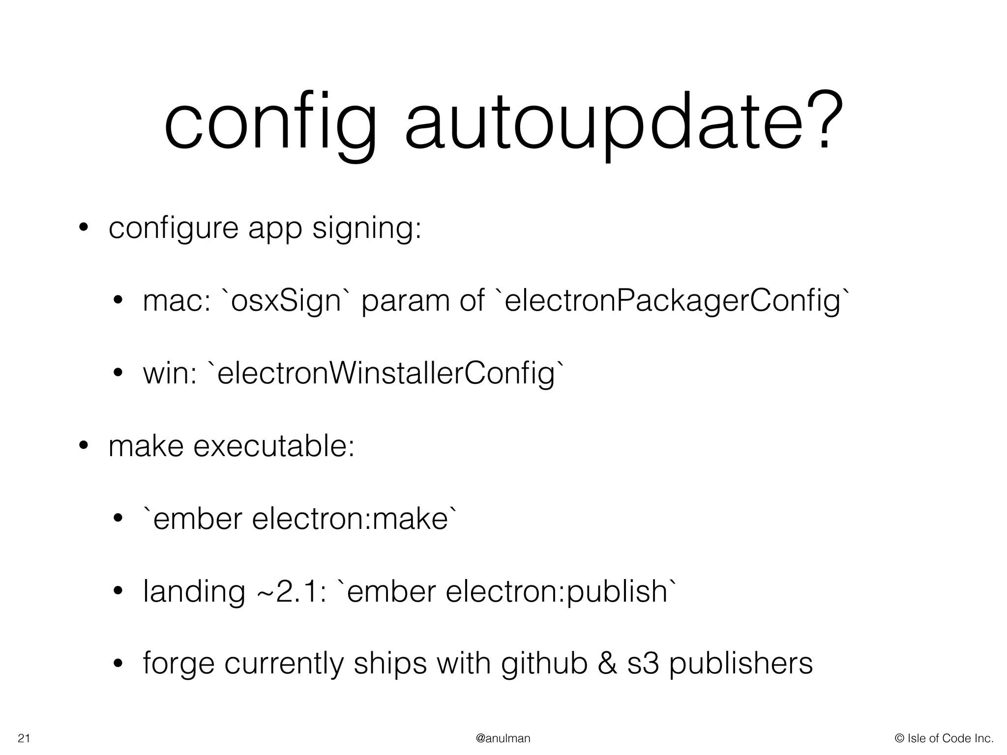 © Isle of Code Inc.@anulman
conﬁg autoupdate?
• conﬁgure app signing:
• mac: `osxSign` param of `electronPackagerConﬁg`
• win: `electronWinstallerConﬁg`
• make executable:
• `ember electron:make`
• landing ~2.1: `ember electron:publish`
• forge currently ships with github & s3 publishers
21
 