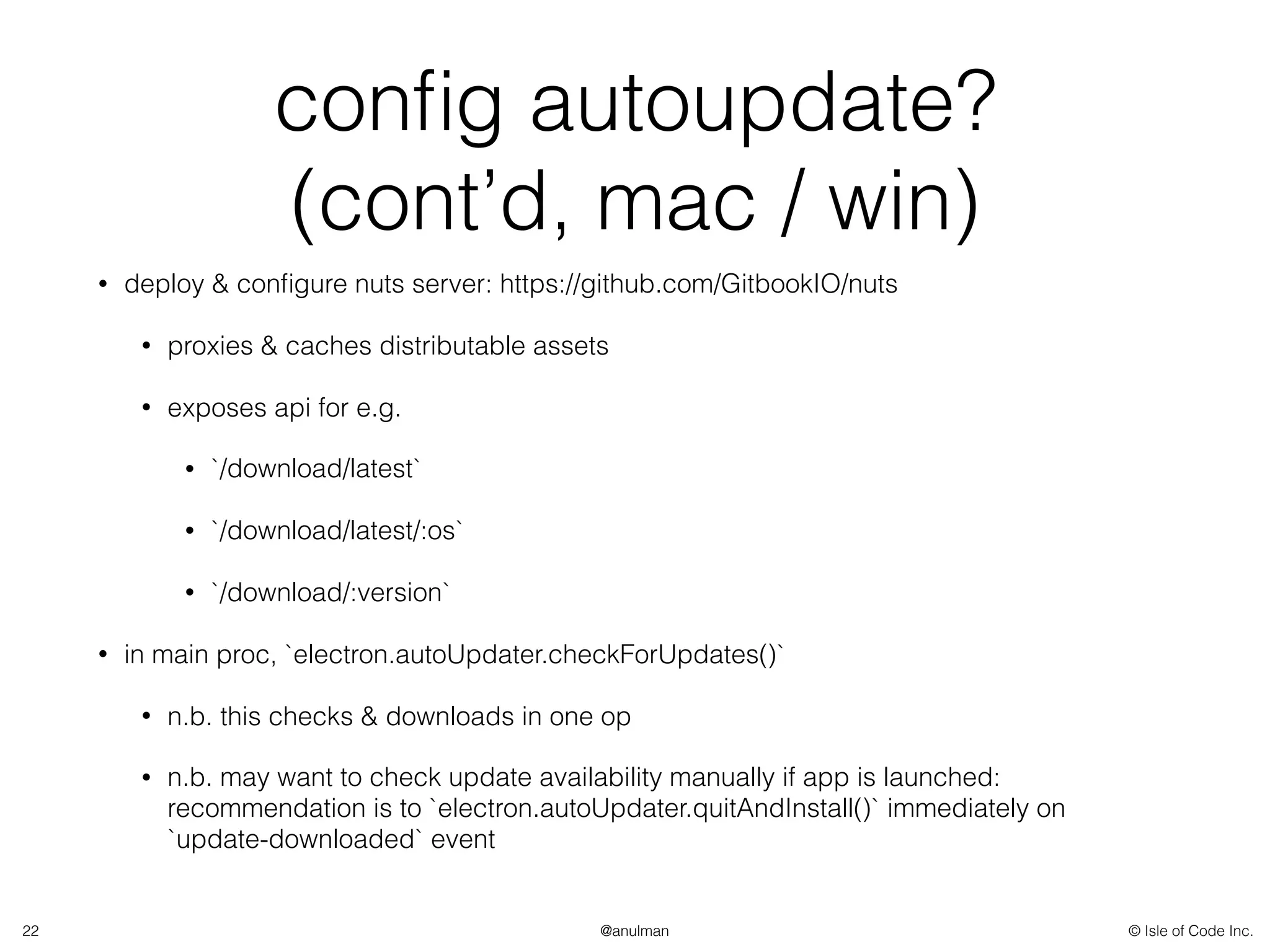 © Isle of Code Inc.@anulman
conﬁg autoupdate?
(cont’d, mac / win)
• deploy & conﬁgure nuts server: https://github.com/GitbookIO/nuts
• proxies & caches distributable assets
• exposes api for e.g.
• `/download/latest`
• `/download/latest/:os`
• `/download/:version`
• in main proc, `electron.autoUpdater.checkForUpdates()`
• n.b. this checks & downloads in one op
• n.b. may want to check update availability manually if app is launched:
recommendation is to `electron.autoUpdater.quitAndInstall()` immediately on
`update-downloaded` event
22
 