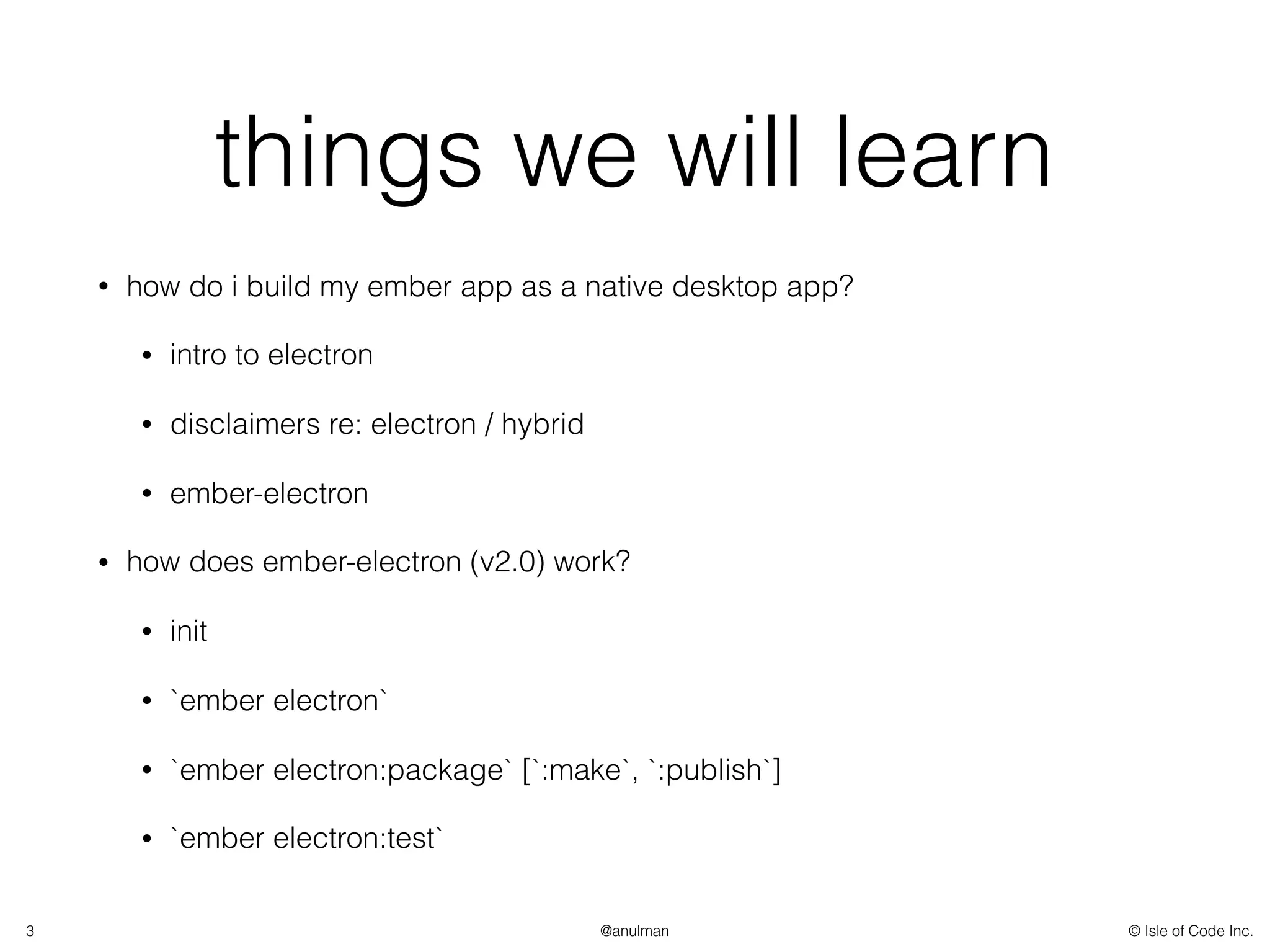 © Isle of Code Inc.@anulman
things we will learn
• how do i build my ember app as a native desktop app?
• intro to electron
• disclaimers re: electron / hybrid
• ember-electron
• how does ember-electron (v2.0) work?
• init
• `ember electron`
• `ember electron:package` [`:make`, `:publish`]
• `ember electron:test`
3
 