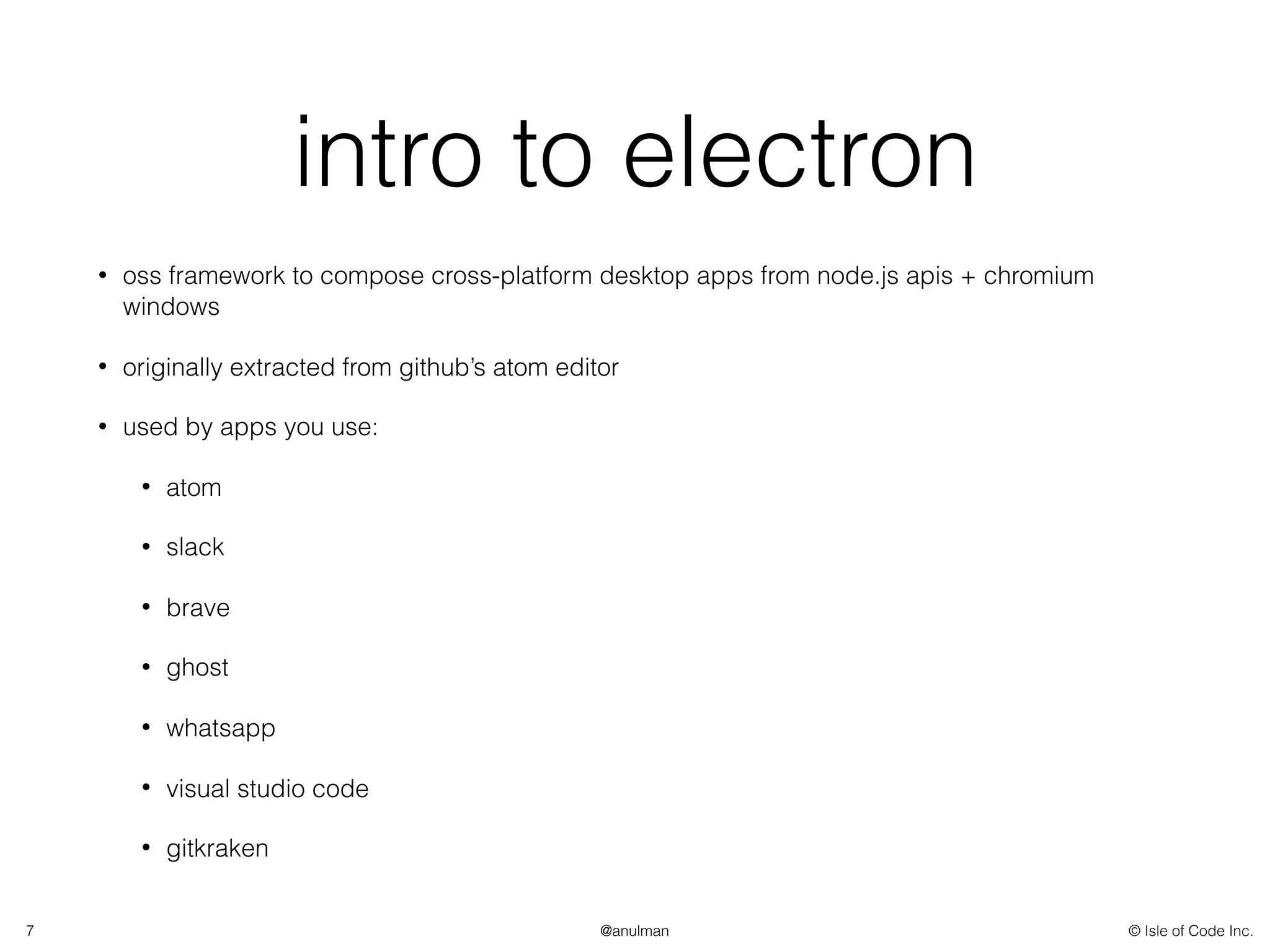 © Isle of Code Inc.@anulman
intro to electron
• oss framework to compose cross-platform desktop apps from node.js apis + chromium
windows
• originally extracted from github’s atom editor
• used by apps you use:
• atom
• slack
• brave
• ghost
• whatsapp
• visual studio code
• gitkraken
7
 
