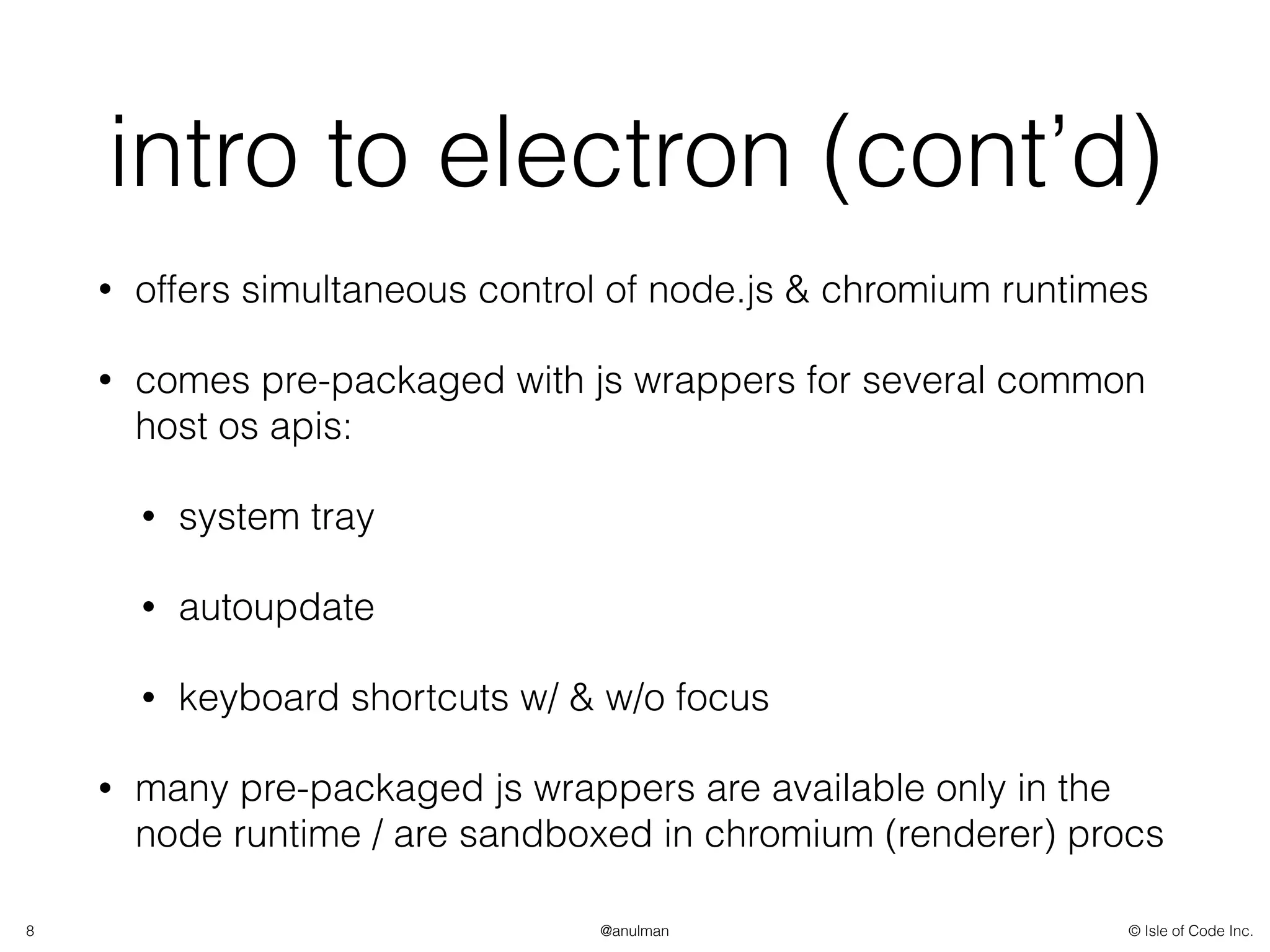 © Isle of Code Inc.@anulman
intro to electron (cont’d)
• offers simultaneous control of node.js & chromium runtimes
• comes pre-packaged with js wrappers for several common
host os apis:
• system tray
• autoupdate
• keyboard shortcuts w/ & w/o focus
• many pre-packaged js wrappers are available only in the
node runtime / are sandboxed in chromium (renderer) procs
8
 