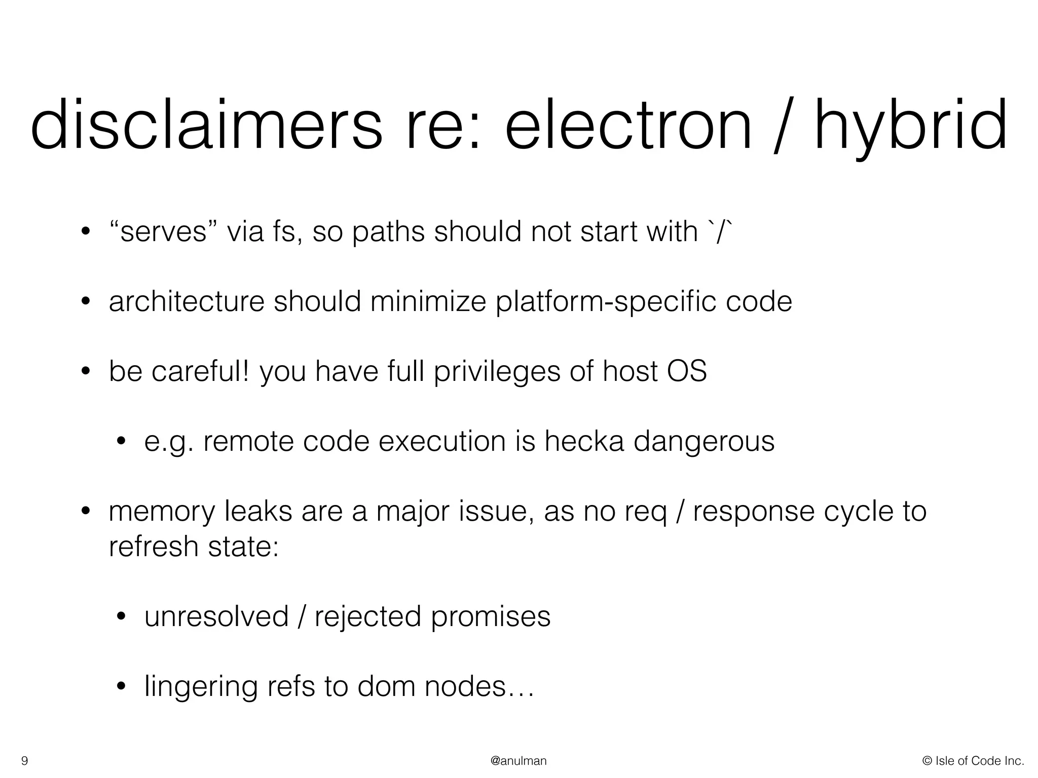 © Isle of Code Inc.@anulman
disclaimers re: electron / hybrid
• “serves” via fs, so paths should not start with `/`
• architecture should minimize platform-speciﬁc code
• be careful! you have full privileges of host OS
• e.g. remote code execution is hecka dangerous
• memory leaks are a major issue, as no req / response cycle to
refresh state:
• unresolved / rejected promises
• lingering refs to dom nodes…
9
 