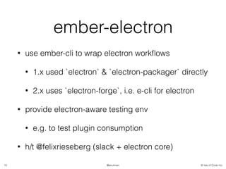 © Isle of Code Inc.@anulman
ember-electron
• use ember-cli to wrap electron workﬂows
• 1.x used `electron` & `electron-packager` directly
• 2.x uses `electron-forge`, i.e. e-cli for electron
• provide electron-aware testing env
• e.g. to test plugin consumption
• h/t @felixrieseberg (slack + electron core)
10
 