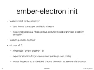 © Isle of Code Inc.@anulman
ember-electron init
• `ember install ember-electron`
• beta in use but not yet available via npm
• install instructions at https://github.com/felixrieseberg/ember-electron/
issues/147
• `ember g ember-electron`
• v1.x => v2.0
• introduces `ember-electron` dir
• expects `electron-forge`-conformant package.json conﬁg
• moves inspector to embedded chrome devtools, vs. remote via browser
12
 