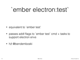 © Isle of Code Inc.@anulman
`ember electron:test`
• equivalent to `ember test`
• passes addl ﬂags to `ember test` cmd + tasks to
support electron envs
• h/t @bendemboski
16
 