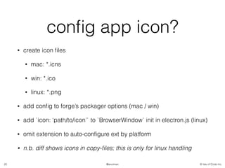 © Isle of Code Inc.@anulman
conﬁg app icon?
• create icon ﬁles
• mac: *.icns
• win: *.ico
• linux: *.png
• add conﬁg to forge’s packager options (mac / win)
• add `icon: ‘path/to/icon’` to `BrowserWindow` init in electron.js (linux)
• omit extension to auto-conﬁgure ext by platform
• n.b. diff shows icons in copy-ﬁles; this is only for linux handling
20
 