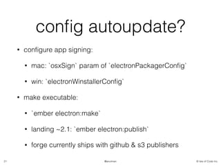 © Isle of Code Inc.@anulman
conﬁg autoupdate?
• conﬁgure app signing:
• mac: `osxSign` param of `electronPackagerConﬁg`
• win: `electronWinstallerConﬁg`
• make executable:
• `ember electron:make`
• landing ~2.1: `ember electron:publish`
• forge currently ships with github & s3 publishers
21
 