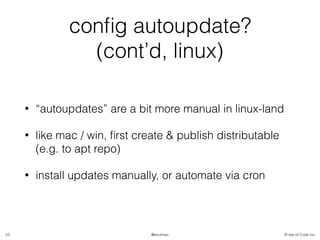 © Isle of Code Inc.@anulman
conﬁg autoupdate?
(cont’d, linux)
• “autoupdates” are a bit more manual in linux-land
• like mac / win, ﬁrst create & publish distributable
(e.g. to apt repo)
• install updates manually, or automate via cron
23
 