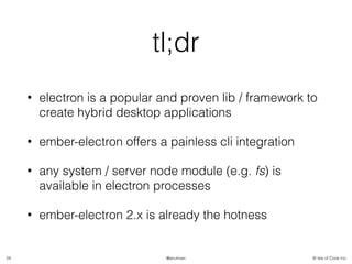 © Isle of Code Inc.@anulman
tl;dr
• electron is a popular and proven lib / framework to
create hybrid desktop applications
• ember-electron offers a painless cli integration
• any system / server node module (e.g. fs) is
available in electron processes
• ember-electron 2.x is already the hotness
24
 