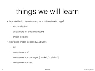 © Isle of Code Inc.@anulman
things we will learn
• how do i build my ember app as a native desktop app?
• intro to electron
• disclaimers re: electron / hybrid
• ember-electron
• how does ember-electron (v2.0) work?
• init
• `ember electron`
• `ember electron:package` [`:make`, `:publish`]
• `ember electron:test`
3
 